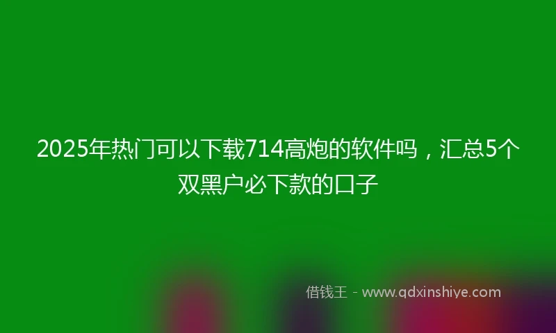 2025年热门可以下载714高炮的软件吗，汇总5个双黑户必下款的口子