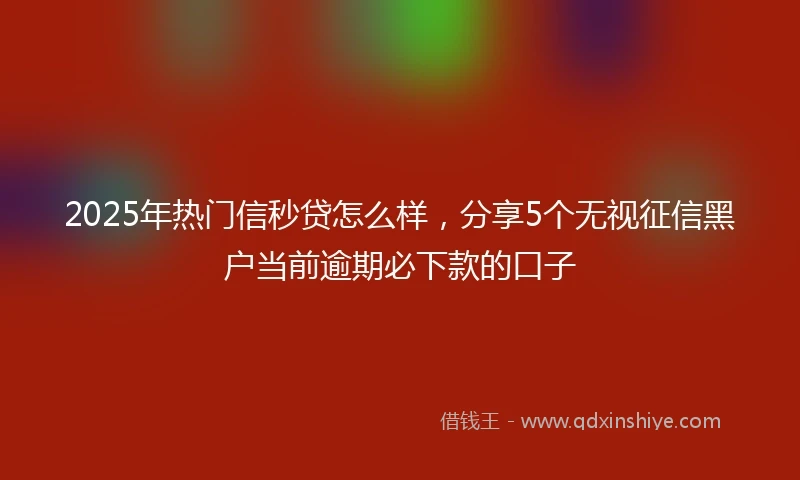 2025年热门信秒贷怎么样，分享5个无视征信黑户当前逾期必下款的口子