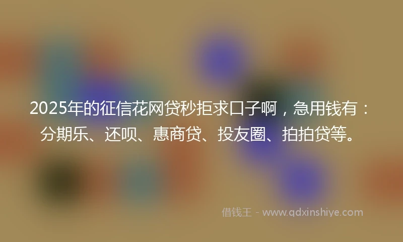 2025年的征信花网贷秒拒求口子啊，急用钱有：分期乐、还呗、惠商贷、投友圈、拍拍贷等。