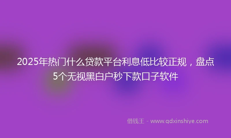 2025年热门什么贷款平台利息低比较正规，盘点5个无视黑白户秒下款口子软件