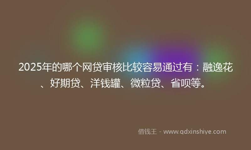 2025年的哪个网贷审核比较容易通过有：融逸花、好期贷、洋钱罐、微粒贷、省呗等。