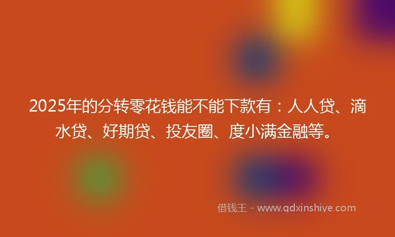 2025年的分转零花钱能不能下款有：人人贷、滴水贷、好期贷、投友圈、度小满金融等。