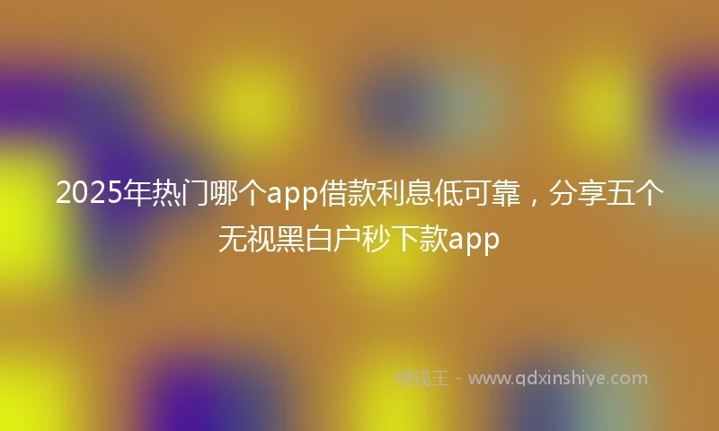 2025年热门哪个app借款利息低可靠，分享五个无视黑白户秒下款app