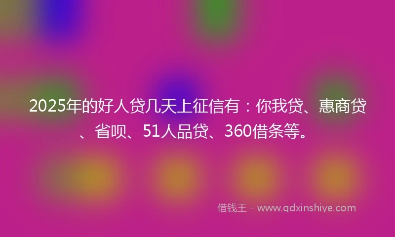2025年的好人贷几天上征信有：你我贷、惠商贷、省呗、51人品贷、360借条等。