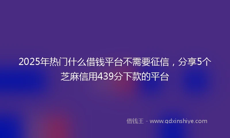 2025年热门什么借钱平台不需要征信，分享5个芝麻信用439分下款的平台