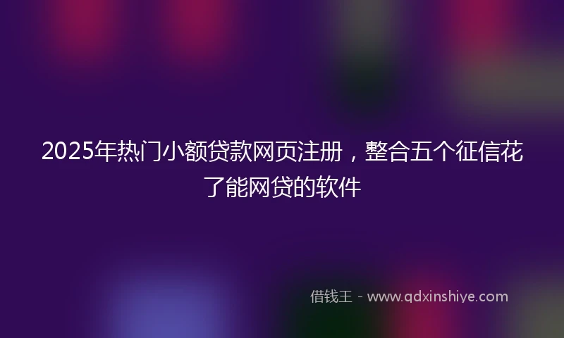 2025年热门小额贷款网页注册，整合五个征信花了能网贷的软件