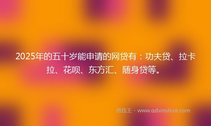 2025年的五十岁能申请的网贷有：功夫贷、拉卡拉、花呗、东方汇、随身贷等。
