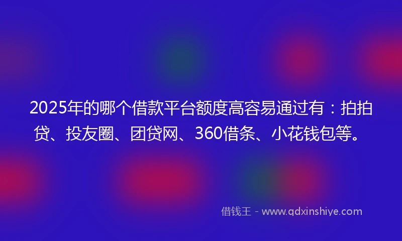 2025年的哪个借款平台额度高容易通过有：拍拍贷、投友圈、团贷网、360借条、小花钱包等。