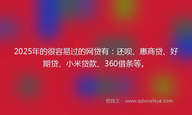2025年的很容易过的网贷有：还呗、惠商贷、好期贷、小米贷款、360借条等。