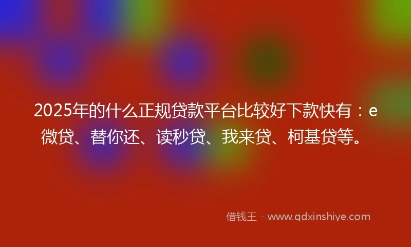 2025年的什么正规贷款平台比较好下款快有：e微贷、替你还、读秒贷、我来贷、柯基贷等。