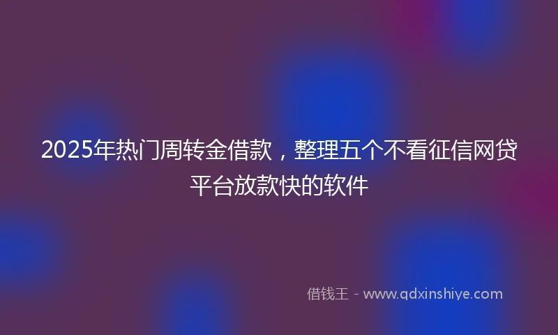 2025年热门周转金借款,整理五个不看征信网贷平台放款快的软件