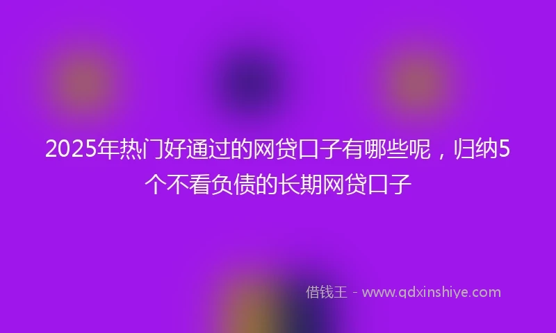 2025年热门好通过的网贷口子有哪些呢，归纳5个不看负债的长期网贷口子