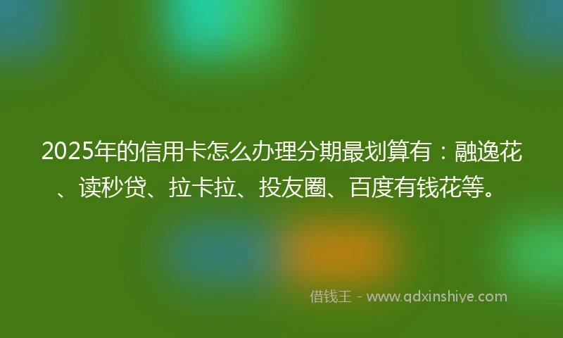 2025年的信用卡怎么办理分期最划算有：融逸花、读秒贷、拉卡拉、投友圈、百度有钱花等。