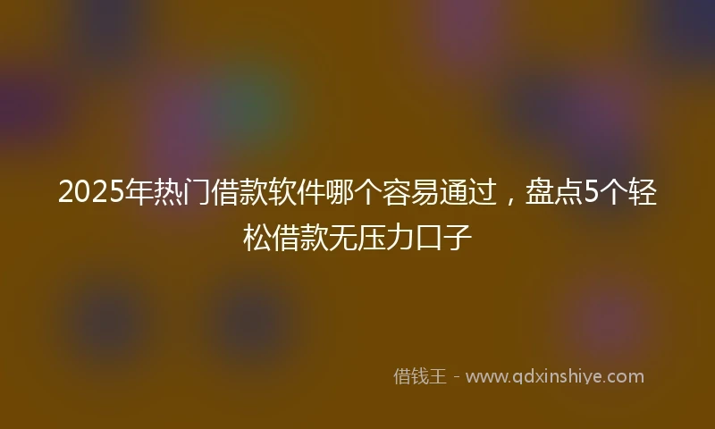 2025年热门借款软件哪个容易通过，盘点5个轻松借款无压力口子