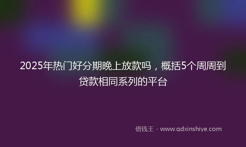 2025年热门好分期晚上放款吗，概括5个周周到贷款相同系列的平台
