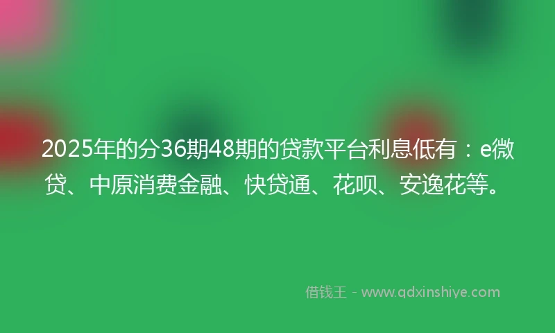2025年的分36期48期的贷款平台利息低有：e微贷、中原消费金融、快贷通、花呗、安逸花等。