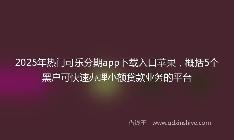 2025年热门可乐分期app下载入口苹果，概括5个黑户可快速办理小额贷款业务的平台