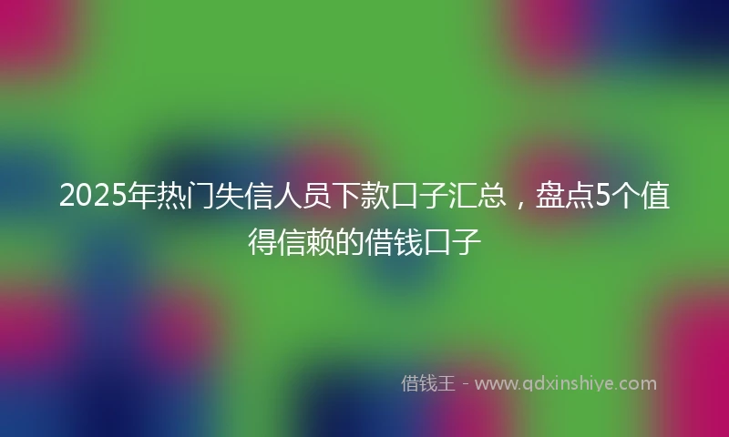 2025年热门失信人员下款口子汇总，盘点5个值得信赖的借钱口子