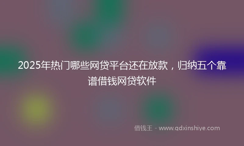 2025年热门哪些网贷平台还在放款，归纳五个靠谱借钱网贷软件