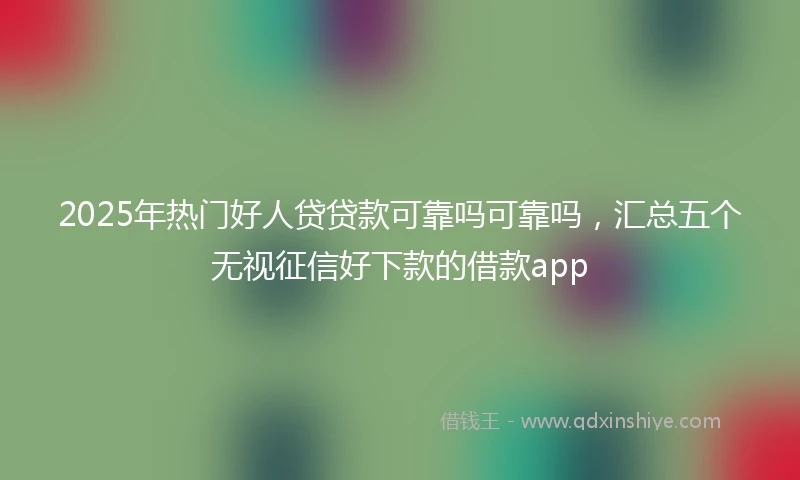 2025年热门好人贷贷款可靠吗可靠吗，汇总五个无视征信好下款的借款app