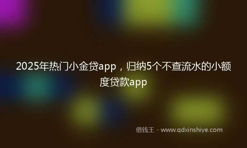 2025年热门小金贷app，归纳5个不查流水的小额度贷款app