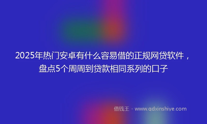 2025年热门安卓有什么容易借的正规网贷软件，盘点5个周周到贷款相同系列的口子