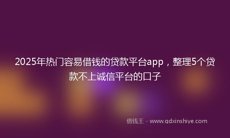 2025年热门容易借钱的贷款平台app，整理5个贷款不上诚信平台的口子