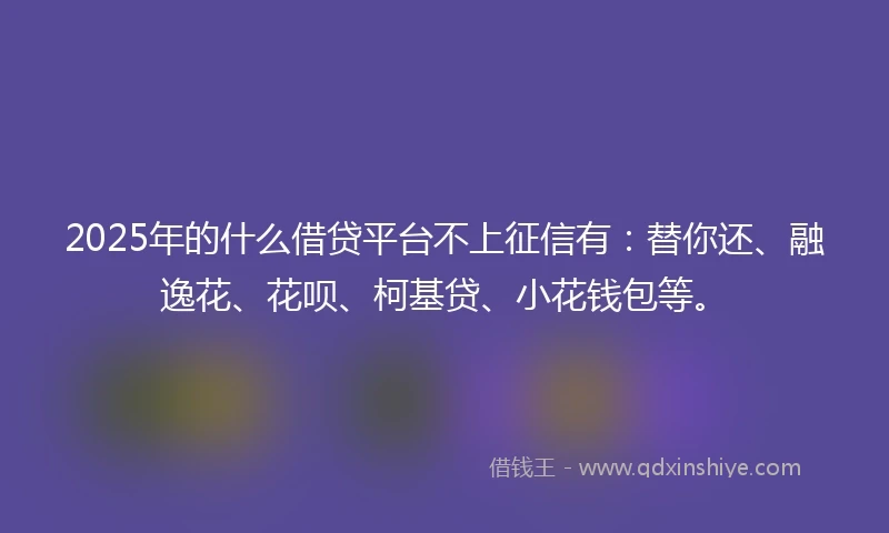 2025年的什么借贷平台不上征信有：替你还、融逸花、花呗、柯基贷、小花钱包等。