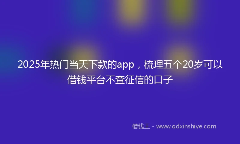 2025年热门当天下款的app，梳理五个20岁可以借钱平台不查征信的口子