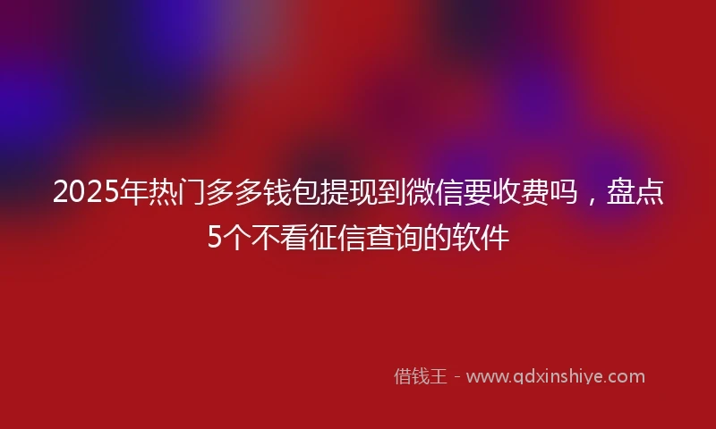 2025年热门多多钱包提现到微信要收费吗，盘点5个不看征信查询的软件