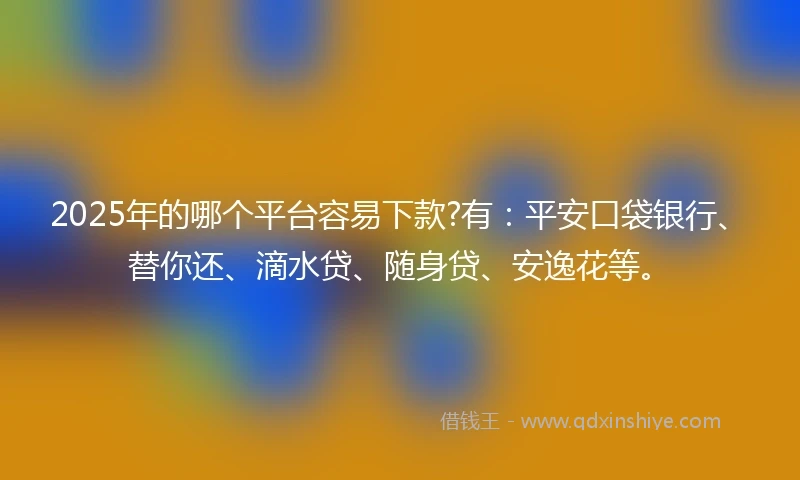 2025年的哪个平台容易下款?有：平安口袋银行、替你还、滴水贷、随身贷、安逸花等。