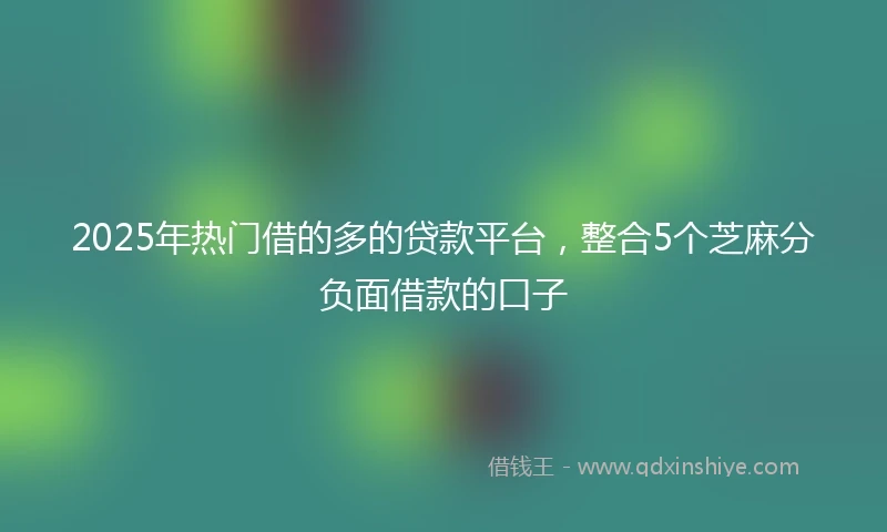 2025年热门借的多的贷款平台，整合5个芝麻分负面借款的口子