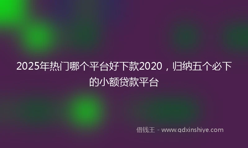 2025年热门哪个平台好下款2020，归纳五个必下的小额贷款平台