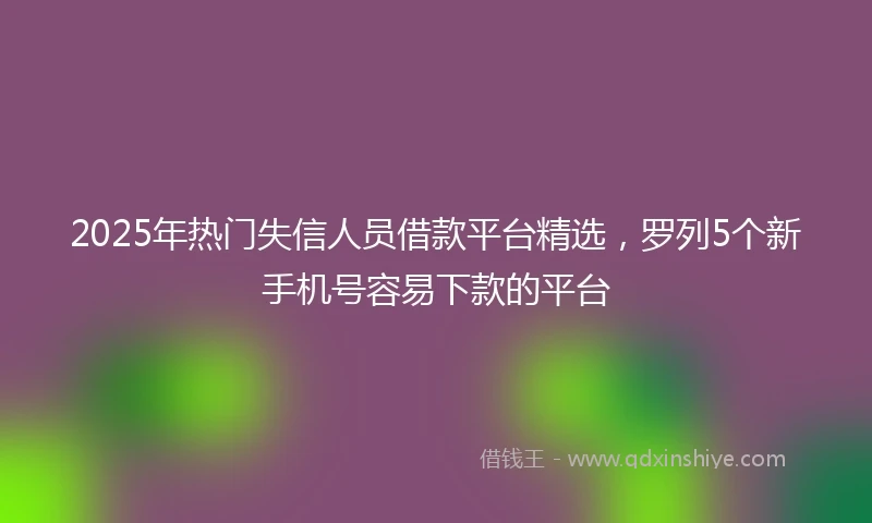 2025年热门失信人员借款平台精选，罗列5个新手机号容易下款的平台