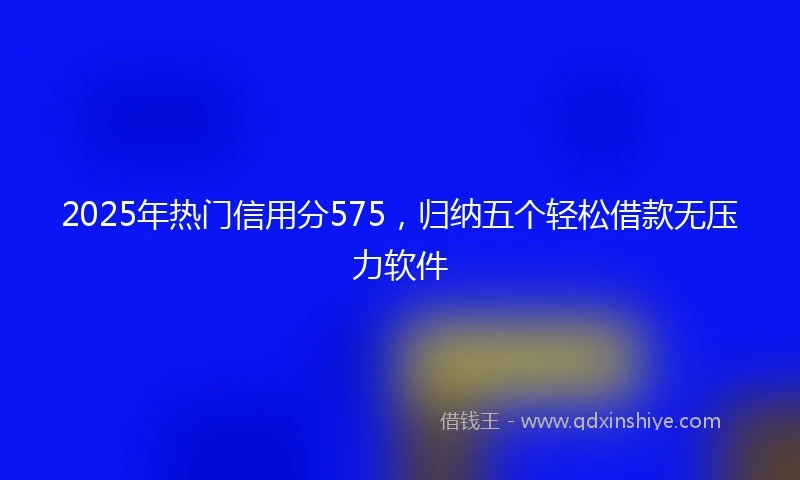2025年热门信用分575，归纳五个轻松借款无压力软件
