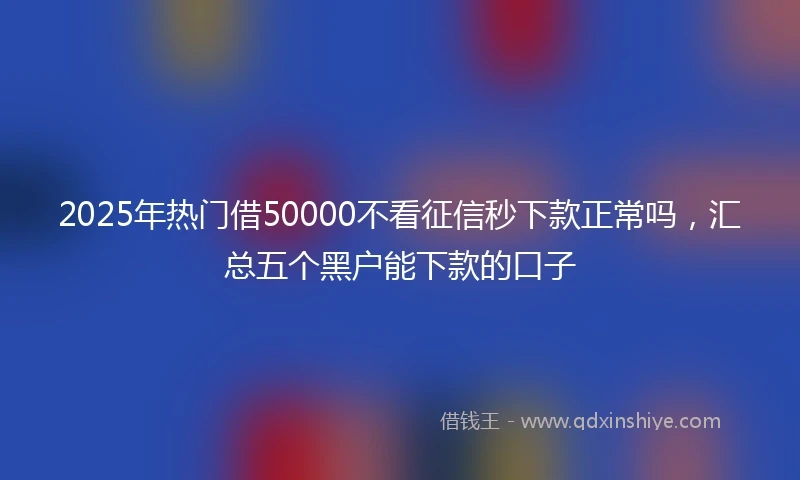 2025年热门借50000不看征信秒下款正常吗，汇总五个黑户能下款的口子