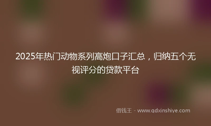 2025年热门动物系列高炮口子汇总，归纳五个无视评分的贷款平台