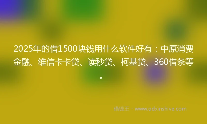 2025年的借1500块钱用什么软件好有：中原消费金融、维信卡卡贷、读秒贷、柯基贷、360借条等。