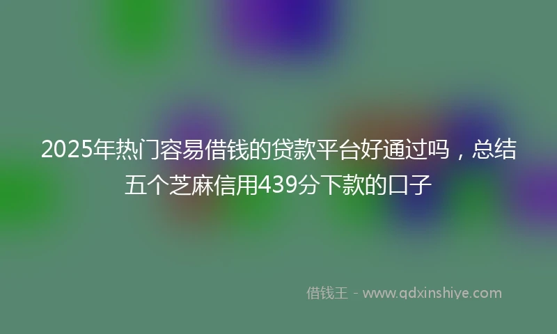 2025年热门容易借钱的贷款平台好通过吗，总结五个芝麻信用439分下款的口子