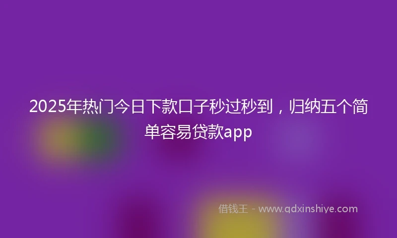 2025年热门今日下款口子秒过秒到，归纳五个简单容易贷款app