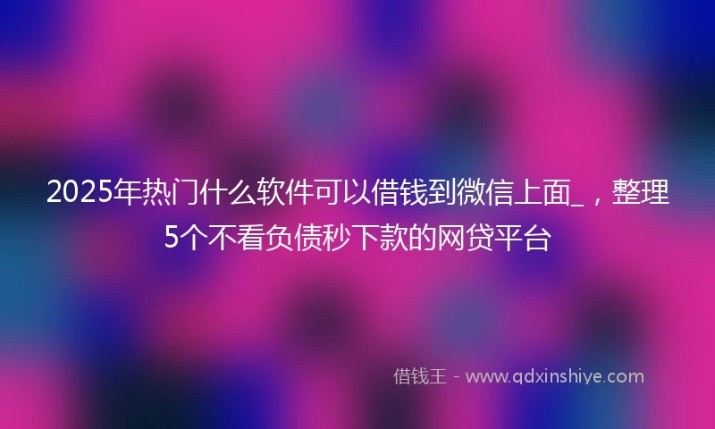 2025年热门什么软件可以借钱到微信上面_，整理5个不看负债秒下款的网贷平台