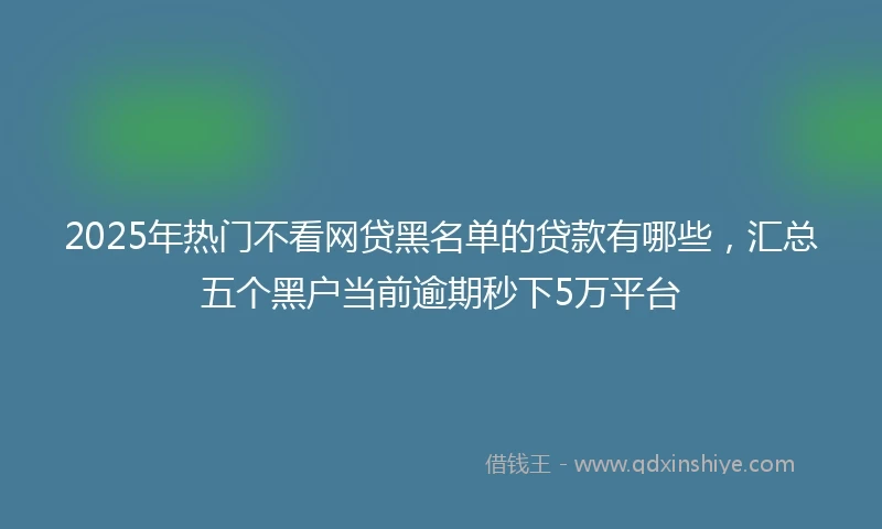 2025年热门不看网贷黑名单的贷款有哪些，汇总五个黑户当前逾期秒下5万平台