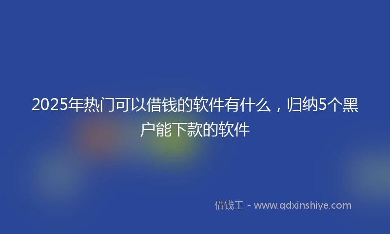 2025年热门可以借钱的软件有什么，归纳5个黑户能下款的软件