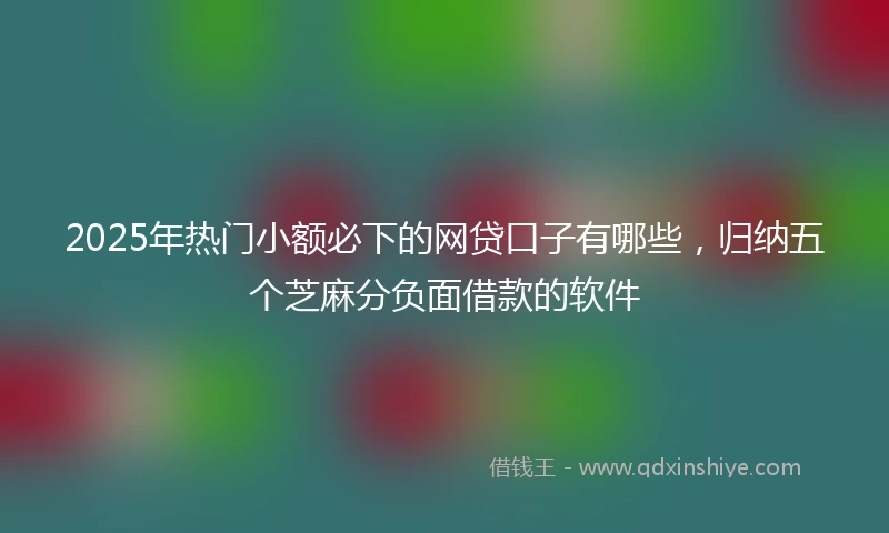 2025年热门小额必下的网贷口子有哪些，归纳五个芝麻分负面借款的软件