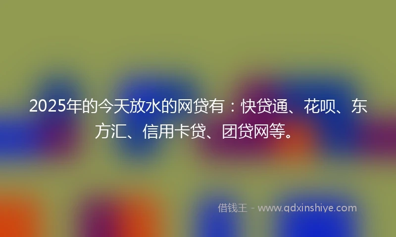 2025年的今天放水的网贷有：快贷通、花呗、东方汇、信用卡贷、团贷网等。