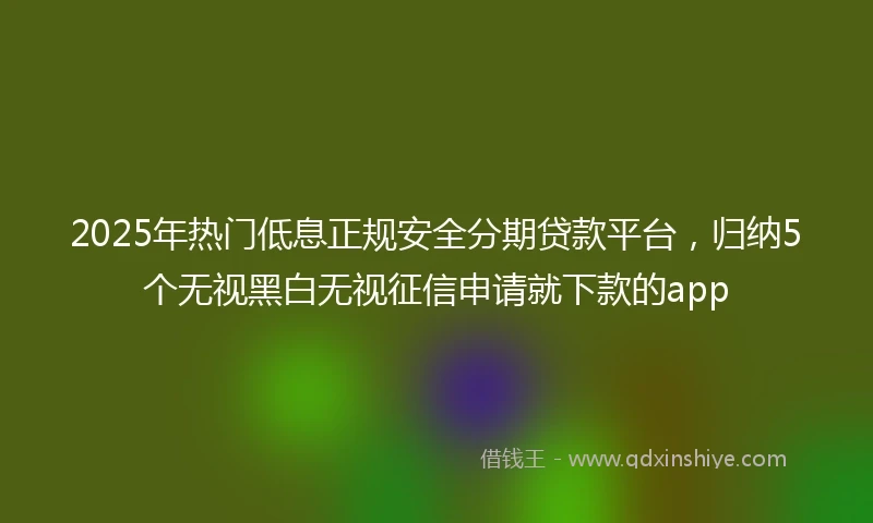 2025年热门低息正规安全分期贷款平台，归纳5个无视黑白无视征信申请就下款的app