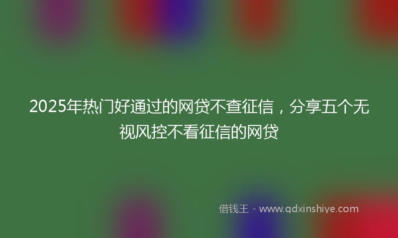 2025年热门好通过的网贷不查征信，分享五个无视风控不看征信的网贷