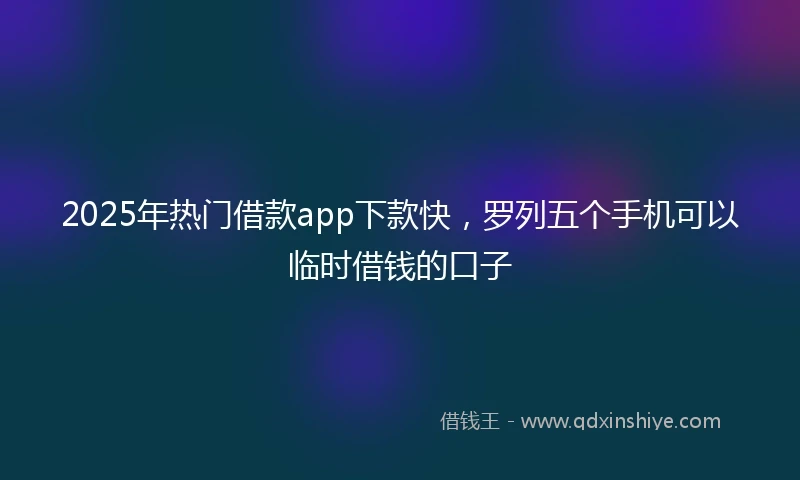 2025年热门借款app下款快，罗列五个手机可以临时借钱的口子