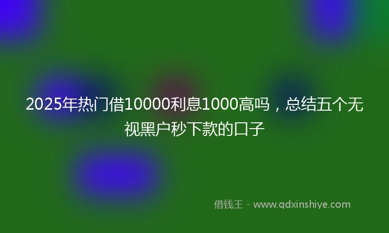 2025年热门借10000利息1000高吗，总结五个无视黑户秒下款的口子