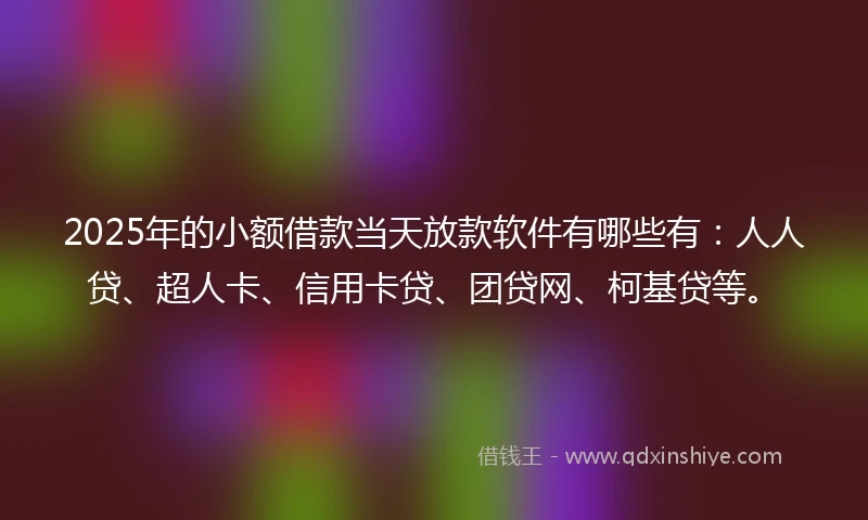 2025年的小额借款当天放款软件有哪些有：人人贷、超人卡、信用卡贷、团贷网、柯基贷等。